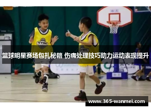 篮球明星赛场包扎秘籍 伤痛处理技巧助力运动表现提升