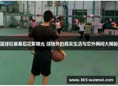 篮球巨星幕后花絮曝光 球场外的真实生活与意外瞬间大揭秘